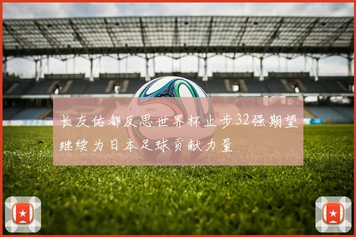 长友佑都反思世界杯止步32强期望继续为日本足球贡献力量