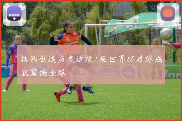 梅西创造历史连续7场世界杯进球成就震撼全球
