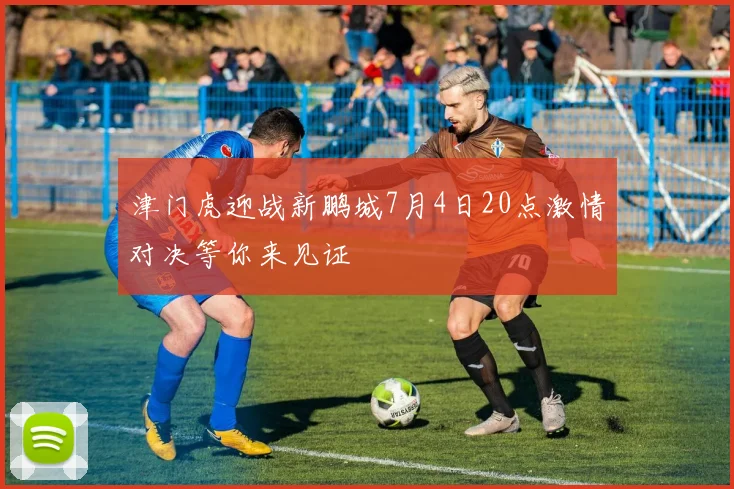 津门虎迎战新鹏城7月4日20点激情对决等你来见证