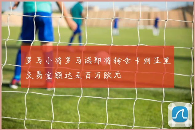 罗马小将罗马诺即将转会卡利亚里交易金额达五百万欧元