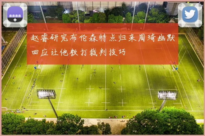 赵睿研究布伦森特点归来周琦幽默回应让他教打裁判技巧