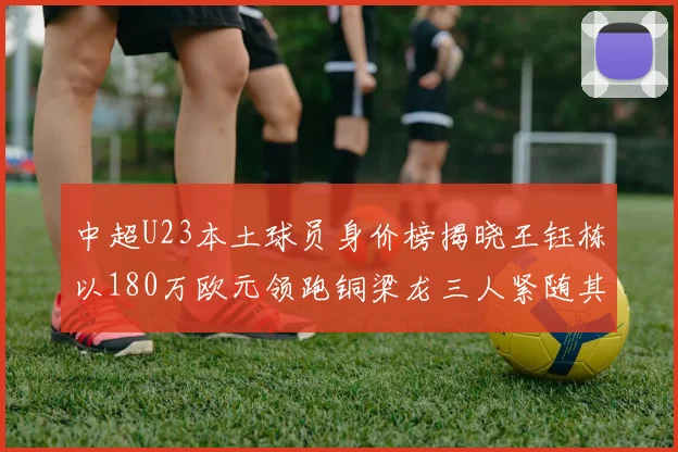 中超U23本土球员身价榜揭晓王钰栋以180万欧元领跑铜梁龙三人紧随其后