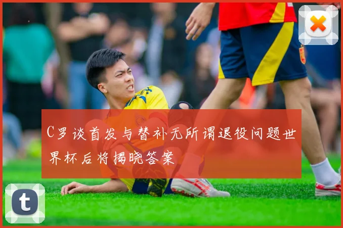 C罗谈首发与替补无所谓退役问题世界杯后将揭晓答案