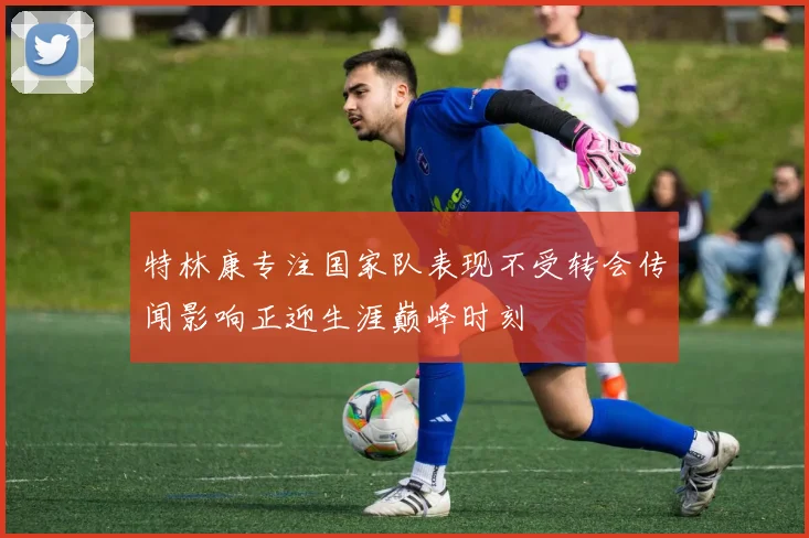 特林康专注国家队表现不受转会传闻影响正迎生涯巅峰时刻