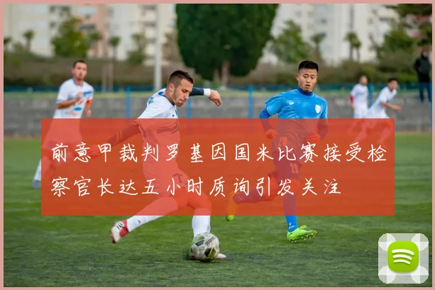 前意甲裁判罗基因国米比赛接受检察官长达五小时质询引发关注