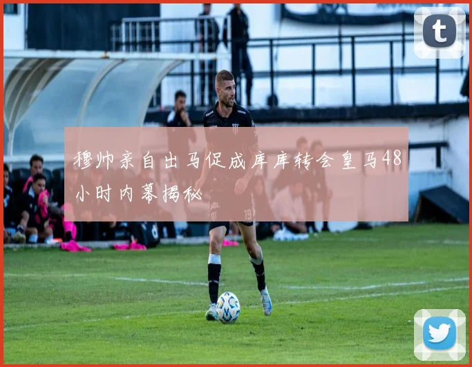 穆帅亲自出马促成库库转会皇马48小时内幕揭秘